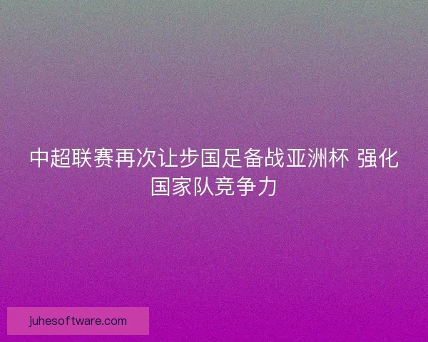 中超联赛再次让步国足备战亚洲杯 强化国家队竞争力